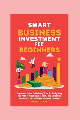 Smart business Investment for beginners: Beginners Guide to Building Wealth, Navigating the Path of Financial Freedom, and Unlocking the Secrets of Pr by Lane, Daniel L.