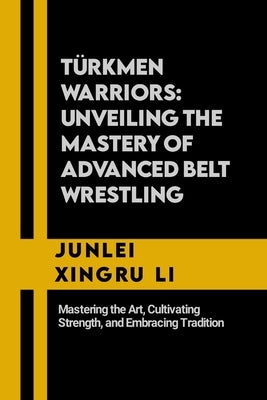 Türkmen Warriors: Unveiling the Mastery of Advanced Belt Wrestling: Mastering the Art, Cultivating Strength, and Embracing Tradition by Xingru Li, Junlei