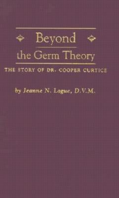 Beyond the Germ Theory: The Story of Dr. Cooper Curtice by Logue, Jeanne N.