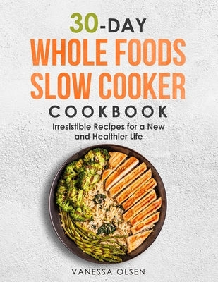 30-Day Whole Foods Slow Cooker Cookbook: Irresistible Recipes for a New and Healthier Life by Olsen, Vanessa