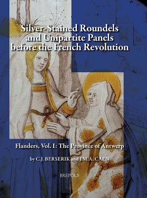 Silver-Stained Roundels and Unipartite Panels Before the French Revolution: Flanders, Vol. 1: The Province of Antwerp by Berserik, Cj