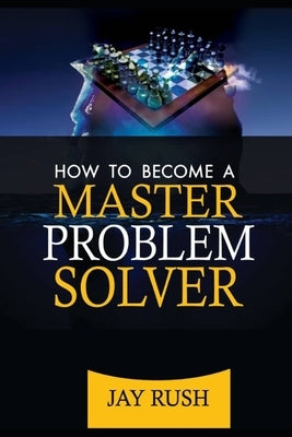 How To Become A Master Problem Solver: Great Problem Solving And Decision Making Skills by Rush, Jay
