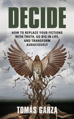 Decide: How to Replace Your Fictions with Truth, Go Big in Life, and Transform Audaciously by Garza, Tomás