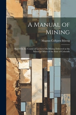 A Manual of Mining: Based On the Course of Lectures On Mining Delivered at the School of Mines of the State of Colorado by Ihlseng, Magnus Colbjørn