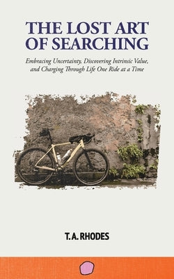 The Lost Art of Searching: Embracing Uncertainty, Discovering Intrinsic Value, and Charging Through Life One Ride at a Time by Rhodes, T. A.