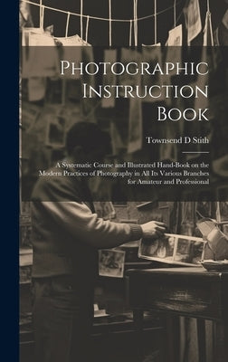 Photographic Instruction Book: A Systematic Course and Illustrated Hand-book on the Modern Practices of Photography in all its Various Branches for A by Stith, Townsend D.