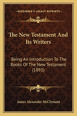 The New Testament And Its Writers: Being An Introduction To The Books Of The New Testament (1893) by McClymont, James Alexander