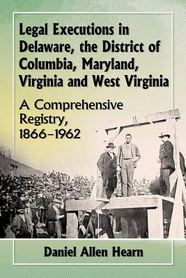 Legal Executions in Delaware, the District of Columbia, Maryland, Virginia and West Virginia: A Comprehensive Registry, 1866-1962 by Hearn, Daniel Allen