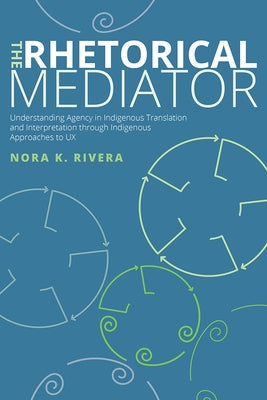 The Rhetorical Mediator: Understanding Agency in Indigenous Translation and Interpretation through Indigenous Approaches to UX by Rivera, Nora K.