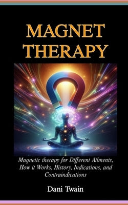 Magnet Therapy: Magnetic therapy for Different Ailments, How it Works, History, Indications, and Contraindications by Twain, Dani
