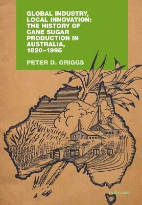 Global Industry, Local Innovation: The History of Cane Sugar Production in Australia, 1820-1995 by Griggs, Peter