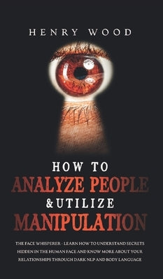 How to Analyze People & Utilize Manipulation: The Face Whisperer - Learn How to Understand Secrets Hidden in the Human Face and Know More about Your R by Wood, Henry