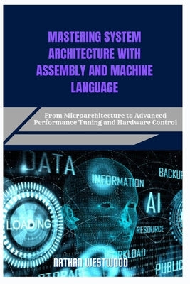 Mastering System Architecture with Assembly and Machine Language: From Microarchitecture to Advanced Performance Tuning and Hardware Control by Westwood, Nathan