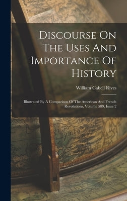 Discourse On The Uses And Importance Of History: Illustrated By A Comparison Of The American And French Revolutions, Volume 589, Issue 2 by Rives, William Cabell