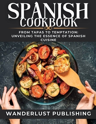 Spanish cookbook: From Tapas to Temptation: Unveiling the Essence of Spanish Cuisine. by Publishing, Wanderlust