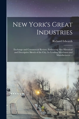 New York's Great Industries: Exchange and Commercial Review, Embracing Also Historical and Descriptive Sketch of the City, Its Leading Merchants an by Edwards, Richard Fl 1855-85