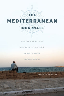 The Mediterranean Incarnate: Region Formation Between Sicily and Tunisia Since World War II by Ben-Yehoyada, Naor