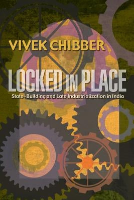 Locked in Place: State-Building and Late Industrialization in India by Chibber, Vivek