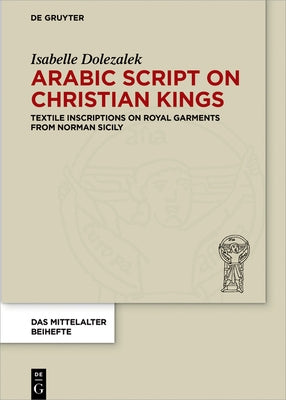Arabic Script on Christian Kings: Textile Inscriptions on Royal Garments from Norman Sicily by Dolezalek, Isabelle