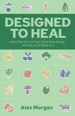 Designed to Heal: God's Plan For Our Food, What Went Wrong, and How to Get Back to It by Morgan, Alex L.