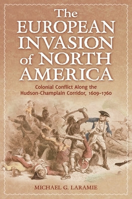The European Invasion of North America: Colonial Conflict Along the Hudson-Champlain Corridor, 1609-1760 by Laramie, Michael G.