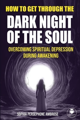 How to Get Through the Dark Night of the Soul: Overcoming Spiritual Depression During Awakening by Ambrose, Sophia Persephone