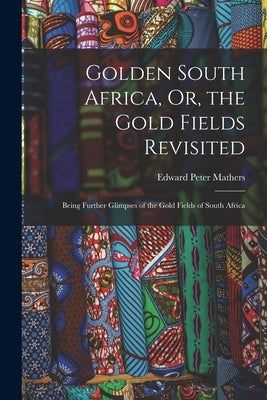 Golden South Africa, Or, the Gold Fields Revisited: Being Further Glimpses of the Gold Fields of South Africa by Mathers, Edward Peter