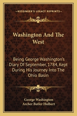 Washington and the West: Being George Washington's Diary of September, 1784, Kept During His Journey Into the Ohio Basin by Washington, George