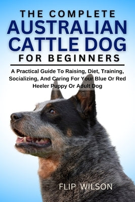 The Complete Australian Cattle Dog for Beginners: A Practical Guide To Raising, Diet, Training, Socializing, And Caring For Your Blue Or Red Heeler Pu by Wilson, Flip