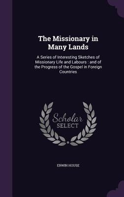 The Missionary in Many Lands: A Series of Interesting Sketches of Missionary Life and Labours: and of the Progress of the Gospel in Foreign Countrie by House, Erwin