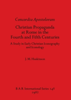 Concordia Apostolorum: Christian Propaganda at Rome in the Fourth and Fifth Centuries - A Study in Early Christian Iconography and lconology by Huskinson, J. M.