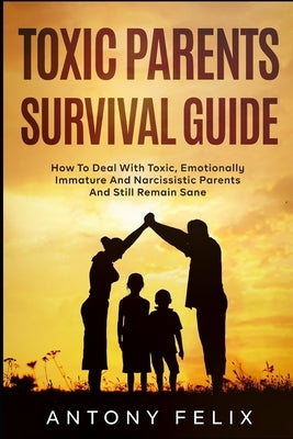 Toxic Parents Survival Guide: How To Deal With Toxic, Emotionally Immature And Narcissistic Parents And Still Remain Sane: by Felix, Antony
