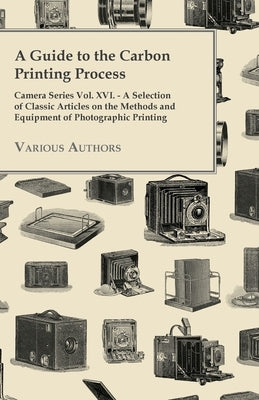 A Guide to the Carbon Printing Process - Camera Series Vol. XVI. - A Selection of Classic Articles on the Methods and Equipment of Photographic Print by Various