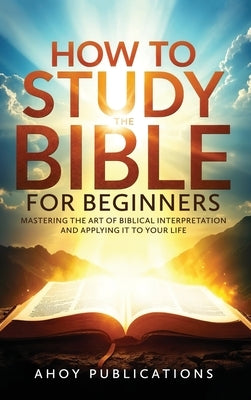 How to Study the Bible for Beginners: Mastering the Art of Biblical Interpretation and Applying It to Your Life by Publications, Ahoy