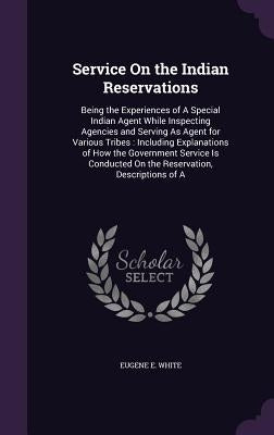 Service On the Indian Reservations: Being the Experiences of A Special Indian Agent While Inspecting Agencies and Serving As Agent for Various Tribes: by White, Eugene E.