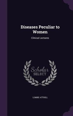 Diseases Peculiar to Women: Clinical Lectures by Atthill, Lombe