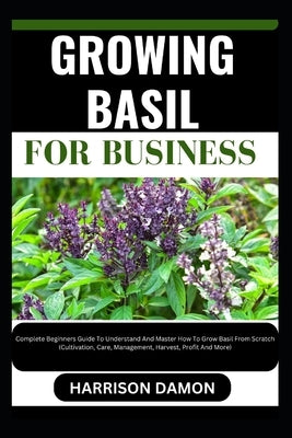 Growing Basil for Business: Complete Beginners Guide To Understand And Master How To Grow Basil From Scratch (Cultivation, Care, Management, Harve by Damon, Harrison