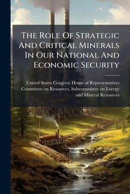 The Role Of Strategic And Critical Minerals In Our National And Economic Security by United States Congress House of Repre