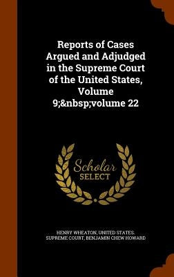 Reports of Cases Argued and Adjudged in the Supreme Court of the United States, Volume 9; volume 22 by Wheaton, Henry