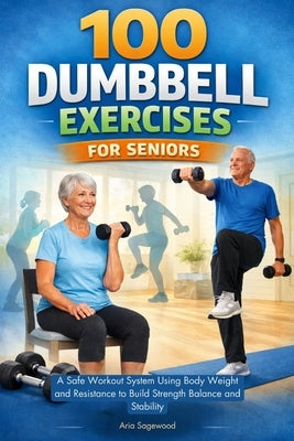 100 Dumbbell Exercises for Seniors: A Safe Workout System Using Body Weight and Resistance to Build Strength Balance and Stability by Sagewood, Aria