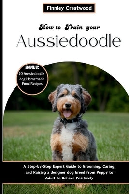 How to Train Your Aussiedoodle: Step-by-Step Expert Guide to Grooming, Caring, and Raising a designer dog breed from Puppy to Adult to Behave Positive by Crestwood, Finnley