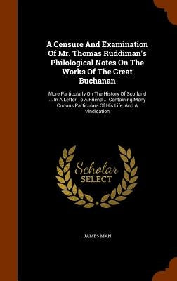 A Censure And Examination Of Mr. Thomas Ruddiman's Philological Notes On The Works Of The Great Buchanan: More Particularly On The History Of Scotland by Man, James