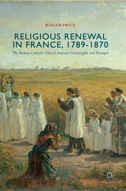 Religious Renewal in France, 1789-1870: The Roman Catholic Church Between Catastrophe and Triumph by Price, Roger