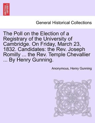 The Poll on the Election of a Registrary of the University of Cambridge. on Friday, March 23, 1832. Candidates: The Rev. Joseph Romilly ... the Rev. T by Anonymous