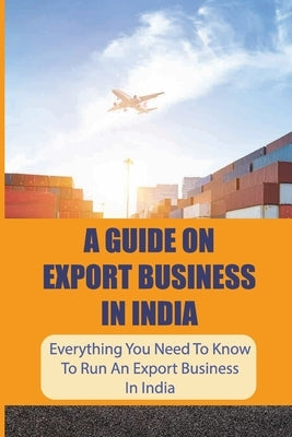 A Guide On Export Business In India: Everything You Need To Know To Run An Export Business In India: Where To Get Export Licence In India by Moro, Mirtha