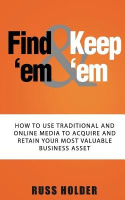 Find 'em & Keep 'em: How to Use Traditional and Online Media to Acquire and Retain Your Most Valuable Business Asset by Holder, Russ