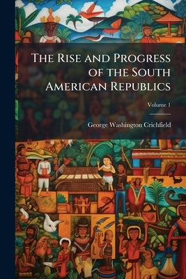 The Rise and Progress of the South American Republics: In two Volumes; Volume 1 by Crichfield, George Washington