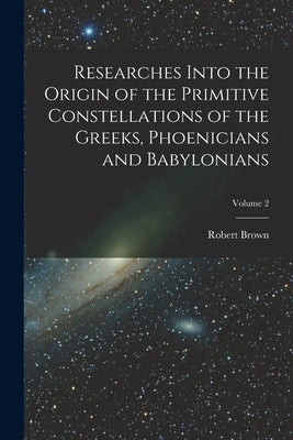 Researches Into the Origin of the Primitive Constellations of the Greeks, Phoenicians and Babylonians; Volume 2 by Brown, Robert