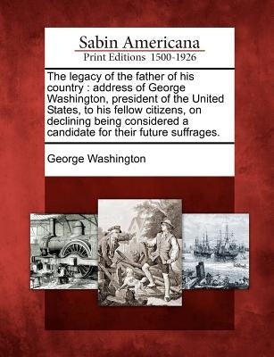 The Legacy of the Father of His Country: Address of George Washington, President of the United States, to His Fellow Citizens, on Declining Being Cons by Washington, George