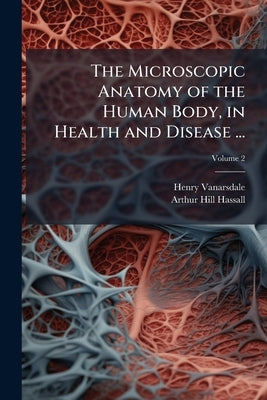 The Microscopic Anatomy of the Human Body, in Health and Disease ...; Volume 2 by Vanarsdale, Henry